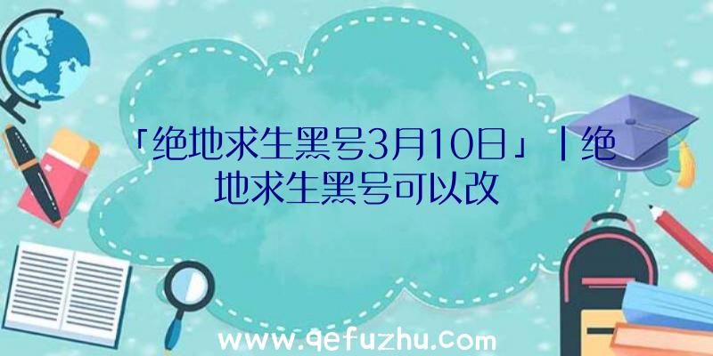 「绝地求生黑号3月10日」|绝地求生黑号可以改